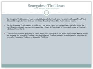 Senegalese Tirailleurs
Source: Wikipedia, the free encyclopedia



The Senegalese Tirailleurs were a corps of colonial infantry in the French Army recruited from Senegal, French West
Africa and throughout west, central, and east Africa, the main province of the French colonial empire.



The first Senegalese Tirailleurs were formed in 1857, and served France in a number of wars, including World War I
(providing approximately 200,000 troops, more than 135,000 of whom fought in Europe, and 30,000 of whom were
killed), and World War II.



Other tirailleur regiments were raised in French North Africa from the Arab and Berber populations of Algeria, Tunisia
and Morocco, they were called Tirailleurs algeriens or Turcos. Tirailleur regiments were also raised in Indochina, they
were called Vietnamese, Tonkinese or Annamites Tirailleurs.

 
