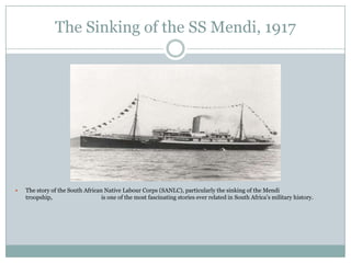 The Sinking of the SS Mendi, 1917



The story of the South African Native Labour Corps (SANLC), particularly the sinking of the Mendi
troopship,
is one of the most fascinating stories ever related in South Africa‟s military history.

 