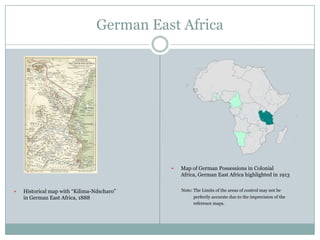 German East Africa





Historical map with “Kilima-Ndscharo”
in German East Africa, 1888

Map of German Possessions in Colonial
Africa, German East Africa highlighted in 1913
Note: The Limits of the areas of control may not be
perfectly accurate due to the imprecision of the
reference maps.

 