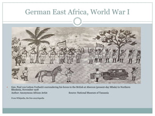 German East Africa, World War I



Gen. Paul von Letton-Vorbeck‟s surrendering his forces to the British at Abercon (present-day Mbala) in Northern
Rhodesia, November 1918
Author: Anonymous African Artist
Source: National Museum of Tanzania
From Wikipedia, the free encyclopedia

 