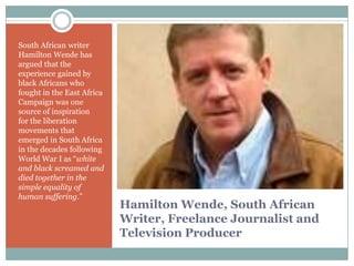 South African writer
Hamilton Wende has
argued that the
experience gained by
black Africans who
fought in the East Africa
Campaign was one
source of inspiration
for the liberation
movements that
emerged in South Africa
in the decades following
World War I as “white
and black screamed and
died together in the
simple equality of
human suffering.”

Hamilton Wende, South African
Writer, Freelance Journalist and
Television Producer

 