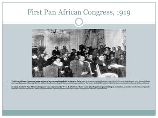 First Pan African Congress, 1919



The Pan-African Congress was a series of seven meetings held in 1919 in Paris, 1921 in London, 1923 in London, 1927 New York, 1945 Manchester, 1974 Dar es Salaam
and 1994 Kampala, following the Pan-African Conference of 1900 that were intended to address the issues facing Africa due to the European colonization of most of the continent.



In 1919, the first Pan-African Congress was organized by W. E. B. Du Bois. There were 57 delegates representing 15 countries, a smaller number than originally
intended because British and American governments refused to issue passports for their citizens who planned on attending.

 