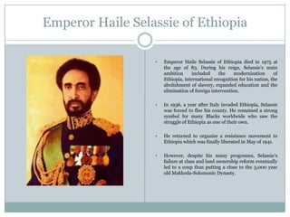 Emperor Haile Selassie of Ethiopia


Emperor Haile Selassie of Ethiopia died in 1975 at
the age of 83. During his reign, Selassie‟s main
ambition
included
the
modernization
of
Ethiopia, international recognition for his nation, the
abolishment of slavery, expanded education and the
elimination of foreign intervention.



In 1936, a year after Italy invaded Ethiopia, Selassie
was forced to flee his county. He remained a strong
symbol for many Blacks worldwide who saw the
struggle of Ethiopia as one of their own.



He returned to organize a resistance movement in
Ethiopia which was finally liberated in May of 1941.



However, despite his many progresses, Selassie‟s
failure at class and land ownership reform eventually
led to a coup thus putting a close to the 3,000 year
old Makkeda-Solomonic Dynasty.

 