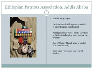 Ethiopian Patriots Association, Addis Ababa


Medals left to right:

Patriots Medal with 1 palm (awarded
to those fighting in Ethiopia)
Refugees Medal with 4 palms (awarded
to Ethiopians helping from outside the
country)
Star of Victory Medal, 1941 (awarded
to all combatants)
Each palm represents one year of
service.

 
