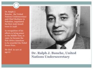 Dr. Ralph J.
Bunche, the United
Nations Undersecretary
and Chief Mediator in
Palestine, negotiated
the first Arab-Israeli
truce in 1948.
In recognition of his
efforts to bring peace
in the Middle East, in
1950, he became the
first Africn American
to be awarded the Nobel
Peace Prize.
He died in 1971 at
age 67
.

Dr. Ralph J. Bunche, United
Nations Undersecretary

 