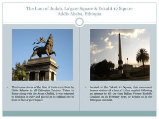 The Lion of Judah, La‟gare Square & Yekatit 12 Square
Addis Ababa, Ethiopia



This bronze statue of the Lion of Juda is a tribute by
Haile Selassie to all Ethiopian Patriots. Taken to
Rome along with the Axum Obelisk, it was returned
to Ethiopia in 1967 and placed at its original site in
front of the La'gare Square



Located at the Yekatit 12 Square, this monument
honors victims of a brutal Italian reprisal following
an attempt to kill the then Italian Viceroy Rodolfo
Graziani on 19 February 1937, or Yekatit 12 in the
Ethiopian calendar.

 