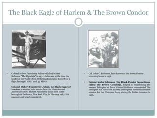 The Black Eagle of Harlem & The Brown Condor



Colonel Hubert Fauntleroy Julian with his Packard
Bellanca, "The Abyssinia" in 1931. Julian was at the time the
holder of the World's Non-Refueling Endurance Record for a
flight lasting 84 HRS. and 33 MINS.
Colonel Hubert Fauntleroy Julian, the Black Eagle of
Harlem is another little known figure in Ethiopian and
American history. Hubert Fauntleroy Julian died in the
borough of the Bronx, New York City, in February 1983. His
passing went largely unnoticed.



Col. John C. Robinson, later known as the Brown Condor
returning home in 1936



Colonel John Robinson (the Black Condor [sometimes
called the Brown Condor]), helped in establishing the
nascent Ethiopian air force. Colonel Robinson commanded The
Ethiopian Air Force and actively participated in reconnaissance
mission for the Ethiopian Army during the Italian invasion in
1935.

 