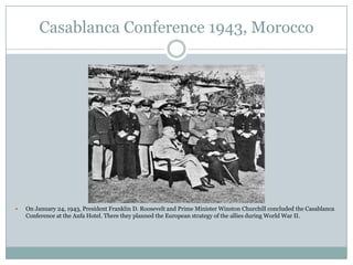 Casablanca Conference 1943, Morocco



On January 24, 1943, President Franklin D. Roosevelt and Prime Minister Winston Churchill concluded the Casablanca
Conference at the Anfa Hotel. There they planned the European strategy of the allies during World War II.

 