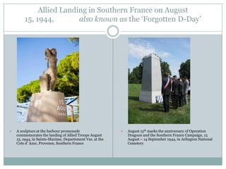 Allied Landing in Southern France on August
15, 1944,
also known as the „Forgotten D-Day‟



A sculpture at the harbour promenade
commemorates the landing of Allied Troops August
15, 1944, in Sainte-Maxime, Departement Var, at the
Cote d‟ Azur, Provence, Southern France



August 15th marks the anniversary of Operation
Dragoon and the Southern France Campaign, 15
August – 14 September 1944, in Arlington National
Cemetery

 