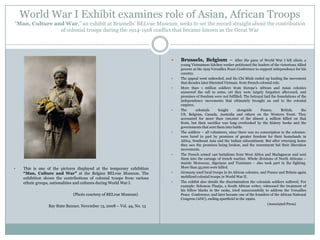 World War I Exhibit examines role of Asian, African Troops
”Man, Culture and War,” an exhibit at Brussells‟ BELvue Museum, seeks to set the record straight about the contribution
of colonial troops during the 1914-1918 conflict that became known as the Great War














This is one of the pictures displayed at the temporary exhibition
“Man, Culture and War” at the Belgian BELvue Museum. The
exhibition shows the contributions of colonial troops from various
ethnic groups, nationalities and cultures during World War I.
(Photo courtesy of BELvue Museum)
Bay State Banner, November 13, 2008 – Vol. 44, No. 13




Brussels, Belgium –

After the guns of World War I fell silent, a
young Vietnamese kitchen worker petitioned the leaders of the victorious Allied
powers at the 1919 Versailles Peace Conference to support independence for his
country.
The appeal went unheeded, and Ho Chi Minh ended up leading the movement
that decades later liberated Vietnam from French colonial rule.
More than 1 million soldiers from Europe‟s African and Asian colonies
answered the call to arms, yet they were largely forgotten afterward, and
promises of freedom were not fulfilled. The betrayal laid the foundations of the
independence movements that ultimately brought an end to the colonial
empires.
The
colonials
fought
alongside
France,
British,
the
US, Belgium, Canada, Australia and others on the Western Front. They
accounted for more than 100,000 of the almost 4 million killed on that
front, but their sacrifice was long overlooked by the history books and the
governments that sent them into battle.
The soldiers – all volunteers, since there was no conscription in the colonieswere lured in part by promises of greater freedom for their homelands in
Africa, Southeast Asia and the Indian subcontinent. But after returning home
they saw the promises being broken, and the resentment fed their liberation
movements.
The French armed 140 battalions from West Africa and Madagascar and sent
them into the carnage of trench warfare. Whole divisions of North Africans –
mainly Moroccan, Algerians and Tunisians – also took part in the fighting.
More than 35,000 were killed.
Germany used local troops in its African colonies, and France and Britain again
mobilized colonial troops in World War II.
The exhibit also details the discrimination the colonials soldiers suffered. For
example: Solomon Plaatje, a South African writer, witnessed the treatment of
his fellow blacks in the ranks, tried unsuccessfully to address the Versailles
Peace Conference, and later became one of the founders of the African National
Congress (ANC), ending apartheid in the 1990s.
(Associated Press)

 