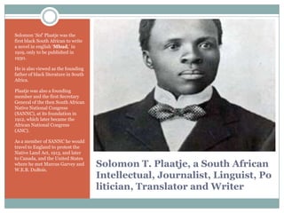 Solomon „Sol‟ Plaatje was the
first black South African to write
a novel in english „Mhud,‟ in
1919, only to be published in
1930.
He is also viewed as the founding
father of black literature in South
Africa.
Plaatje was also a founding
member and the first Secretary
General of the then South African
Native National Congress
(SANNC), at its foundation in
1912, which later became the
African National Congress
(ANC).
As a member of SANNC he would
travel to England to protest the
Native Land Act, 1913, and later
to Canada, and the United States
where he met Marcus Garvey and
W.E.B. DuBois.

Solomon T. Plaatje, a South African
Intellectual, Journalist, Linguist, Po
litician, Translator and Writer

 