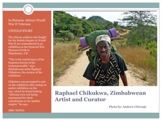 In Pictures: Africa‟s World
War II Veterans
UNTOLD STORY
The African soldiers who fought
for the British Empire in World
War II are remembered in an
exhibition at the Imperial War
Museum North in
Manchester, UK .
“This is the untold story of the
forgotten heroes of the
Commonwealth,” says
Zimbabwean artist Raphael
Chikukwa, the curator of the
exhibition.
Chikukwa was prompted to put
on the exhibition after seeing an
earlier exhibition on the
war, which he found lacking
“Africans were not being
represented for their
contribution to the mother
empire,” he says.
(BBC NEWS)

Raphael Chikukwa, Zimbabwean
Artist and Curator
Photo by: Andrew Chirenje

 