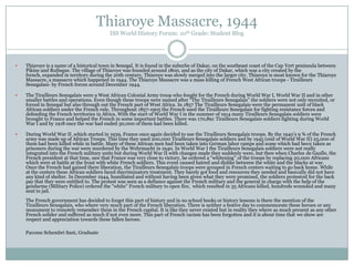 Thiaroye Massacre, 1944
ISS World History Forum: 10th Grade: Student Blog



Thiaroye is a name of a historical town in Senegal. It is found in the suburbs of Dakar, on the southeast coast of the Cap Vert peninsula between
Pikine and Rufisque. The village of Thiaroye was founded around 1800, and as the city of Dakar, which was a city created by the
french, expanded in territory during the 20th century, Thiaroye was slowly merged into the larger city. Thiaroye is most known for the Thiaroye
Massacre, a massacre which happened in 1944. The Thiaroye Massacre was a mass killing of French West African troops - Tirailleurs
Senegalasi- by French forces around December 1944.



The Tirailleurs Senegalais were a West African Colonial Army troop who fought for the French during World War I, World War II and in other
smaller battles and operations. Even though these troops were named after “The Tirailleurs Senegalais” the soldiers were not only recruited, or
forced in Senegal but also through out the French part of West Africa. In 1857 The Tirailleurs Senegalais were the permanent unit of black
African soldiers under the French rule. Throughout 1857-1905 the French used the Tirailleurs Senegalais for fighting resistance forces and
defending the French territories in Africa. With the start of World War I in the summer of 1914 many Tirailleurs Senegalais soldiers were
brought to France and helped the French in some important battles. There was 170,891 Tirailleurs Senegalais soldiers fighting during World
War I and by 1918 once the war had ended 30,000 of them had been killed.



During World War II ,which started in 1939, France once again decided to use the Tirailleurs Senegalais troops. By the 1940‟s 9 % of the French
army was made up of African Troops. This time they used 200,000 Tirailleurs Senegalais soldiers and by 1945 (end of World War II) 25,000 of
them had been killed while in battle. Many of these African men had been taken into German labor camps and some which had been taken as
prisoners during the war were murdered by the Wehrmacht in 1940. In World War I the Tirailleurs Senegalais soldiers were not really
integrated into the French military units but during World War II with changes made they suddenly were, but then when Charles de Gaulle, the
French president at that time, saw that France was very close to victory, he ordered a “whitening” of the troops by replacing 20,000 Africans
which were at battle at the front with white French soldiers. This event caused hatred and dislike between the white and the blacks at war.
Once the French had gained there liberation, the Tirailleurs Senegalais troops were grouped in French centers waiting to go back home. While
at the centers these African soldiers faced discriminatory treatment. They barely got food and resources they needed and basically did not have
any kind of shelter. In December 1944, humiliated and without having been given what they were promised, the soldiers protested for the back
pay that they were entitled to. The protest was seen as a defiance against the French military and the general in charge with the help of the
gendarme (Military Police) ordered the "white" French military to open fire, which resulted in 35 Africans killed, hundreds wounded and many
sent to jail.
The French government has decided to forget this part of history and in no school books or history lessons is there the mention of the
Tirailleurs Senegalais, who where very much part of the French liberation. There is neither a festive day to commemorate these heroes or any
monument to remotely remember them in the French capital. It is like they never existed but in reality they where as much present as any other
French solider and suffered as much if not even more. This part of French racism has been forgotten and it is about time that we show are
respect and appreciation towards these fallen heroes.
Pacome Schembri Sant, Graduate

 