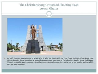 The Christiansborg Crossroad Shooting 1948
Accra, Ghana



On 28th February 1948 veterans of World War II, who had fought with the Gold Coast Regiment of the Royal West
African Frontier Force, organized a peaceful demonstration marching to Christiansborg Castle, Accra, Gold Coast
(Ghana), to hand in a petition to the colonial governor, demanding that they receive end of war benefits and pay which
they had been promised.

 
