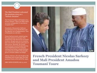 The Mali President welcomed
the pensions news as a
“historic decision”
The French President told leaders of 12
former colonies, “There are debts which
are never extinguished. It was time to
recognize that.”
Hundreds of thousands of Africans
served France in two World Wars and
the Algerian war of independence. Tens
of thousands are still alive…
France had previously resisted paying
the same pension to veterans of its
armed forces who did not live in French
territory, though many are in countries
that were French colonies at the time of
their service. Recently, the French
Constitutional Council decided that the
long-established practice of paying
veterans from former colonies between
one-tenth and one-fifth of the benefits
given to French soldiers was illegal.
African veterans, who also fought in the
Indochina wars of 1945-1954, saw their
pensions frozen at the end of the 1950s.
(BBC NEWS EUROPE) July 13, 2010

French President Nicolas Sarkozy
and Mali President Amadou
Toumani Toure

 