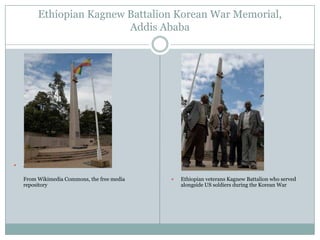Ethiopian Kagnew Battalion Korean War Memorial,
Addis Ababa



Author: US Army Africa
From Wikimedia Commons, the free media
repository



Ethiopian veterans Kagnew Battalion who served
alongside US soldiers during the Korean War

 