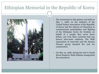 Ethiopian Memorial in the Republic of Korea


The monument in this picture was built on
May 7, 1968, on the initiative of the
United Nation Association of the Republic
of Korea and the citizens of Chunchon to
commemorate participation and fighting
of the Ethiopian forces for freedom on
behalf of a people they never knew
before, not even their countries had any
known inter-state relations. The ROK
Association of reservists and the Korean
Finance group donated the cost for
construction.



On May 19, 1968, during his visit to South
Korea Emperor Haile Selassie inaugurated
the monument.

 