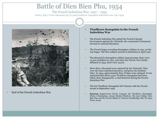 Battle of Dien Bien Phu, 1954
The French Indochina War, 1947 – 1954
Source: http://www.blackpast.org/?q=gah/tirailleurs-senegalais-indochina-war-1947-1954





The French began recruiting Senegalese soldiers in 1947, as the
war began. The first soldiers arrived in Indochina in April 1947.



The demand for Senegalese soldiers kept growing; there were
14,500 mobilized in 1951, and when the French were finally
defeated in 1954, there were 19,570.



More than a thousand were captured by the Vietminh. They
were the most exploited prisoners, and given the harshest
labor. In 1954, approximately 800 of them were released. It was
estimated that about 5,500 Tirailleurs Senegalais had been
killed, died, disappeared, or had deserted during the French
Indochina War.



End of the French Indochina War

The French Indochina War pitted the French Colonial
Government against the Vietminh, the communist Vietnamese
devoted to national liberation.





Tirailleurs Senegalais in the French
Indochina War

The last Tirailleurs Senegalais left Vietnam with the French
troops in September 1956.



Sources: Eugene-Jean Duval, L’epopee des Tirailleurs Senegalais
(Paris: L‟Harmattan, 2005); Martin Windrow, The Last Valley: Dien
Bien Phu and the French Defeat in Vietnam (Cambridge, MA: De Capo
Press, 2004)

 