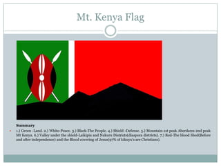 Mt. Kenya Flag



Summary
1.) Green -Land. 2.) White-Peace. 3.) Black-The People. 4.) Shield -Defense. 5.) Mountain-1st peak Aberdares 2nd peak
Mt Kenya. 6.) Valley under the shield-Laikipia and Nakuru Districts(diaspora districts). 7.) Red-The blood Shed(Before
and after independence) and the Blood covering of Jesus(97% of kikuyu's are Christians).

 