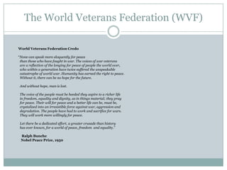 The World Veterans Federation (WVF)
World Veterans Federation Credo

“None can speak more eloquently for peace
than those who have fought in war. The voices of war veterans
are a reflection of the longing for peace of people the world over,
who within a generation have twice suffered the unspeakable
catastrophe of world war. Humanity has earned the right to peace.
Without it, there can be no hope for the future.
And without hope, man is lost.
The voice of the people must be heeded they aspire to a richer life
in freedom, equality and dignity, as in things material; they pray
for peace. Their will for peace and a better life can be, must be,
crystalized into an irresistible force against war, aggression and
degradation. The people have had to work and sacrifice for wars.
They will work more willingly for peace.
Let there be a dedicated effort, a greater crusade than history
has ever known, for a world of peace, freedom and equality.”
Ralph Bunche
Nobel Peace Prize, 1950

 