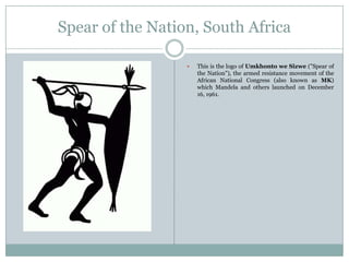 Spear of the Nation, South Africa


This is the logo of Umkhonto we Sizwe ("Spear of
the Nation"), the armed resistance movement of the
African National Congress (also known as MK)
which Mandela and others launched on December
16, 1961.

 