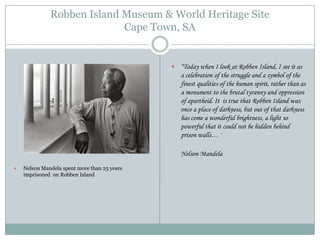 Robben Island Museum & World Heritage Site
Cape Town, SA



“Today when I look at Robben Island, I see it as
a celebration of the struggle and a symbol of the
finest qualities of the human spirit, rather than as
a monument to the brutal tyranny and oppression
of apartheid. It is true that Robben Island was
once a place of darkness, but out of that darkness
has come a wonderful brightness, a light so
powerful that it could not be hidden behind
prison walls… '
Nelson Mandela



Nelson Mandela spent more than 25 years
imprisoned on Robben Island

 