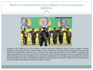 Members of Umkhonoto We Sizwe Military Veterans Association
(MKMVA)



Members of the Umkhonto We Sizwe Military Veterans Association (MKMVA) salute in front of posters of former
presidents of the African National Congress (ANC), Nelson Mandela (L) and Thabo Mbeki, during the ANC's centenary
celebration in Bloemfontein January 8, 2012. South Africa's ruling ANC celebrated its 100th birthday on Sunday. The
long-banned liberation movement took power in 1994 after Nelson Mandela negotiated an end to apartheid with the
white-minority government. Capitalising on its role as the standard bearer in the fight against apartheid, the party has
dominated politics since then, but bitter faction-fighting and accusations of rampant corruption have raised questions
about how long it will continue to lead Africa's biggest economy.

 