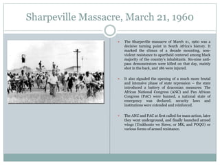 Sharpeville Massacre, March 21, 1960


The Sharpeville massacre of March 21, 1960 was a
decisive turning point in South Africa‟s history. It
marked the climax of a decade mounting, nonviolent resistance to apartheid centered among black
majority of the country‟s inhabitants. Six-nine antipass demonstrators were killed on that day, mainly
shot in the back, and 186 were injured.



It also signaled the opening of a much more brutal
and intensive phase of state repression – the state
introduced a battery of draconian measures: The
African National Congress (ANC) and Pan African
Congress (PAC) were banned, a national state of
emergency was declared, security laws and
institutions were extended and reinforced.



The ANC and PAC at first called for mass action, later
they went underground, and finally launched armed
wings (Umkhonto we Sizwe, or MK, and POQO) or
various forms of armed resistance.

 