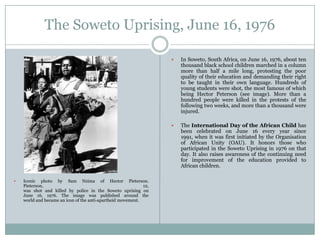 The Soweto Uprising, June 16, 1976






Iconic photo by Sam Nzima of Hector Pieterson.
Pieterson,
12,
was shot and killed by police in the Soweto uprising on
June 16, 1976. The image was published around the
world and became an icon of the anti-apartheid movement.

In Soweto, South Africa, on June 16, 1976, about ten
thousand black school children marched in a column
more than half a mile long, protesting the poor
quality of their education and demanding their right
to be taught in their own language. Hundreds of
young students were shot, the most famous of which
being Hector Peterson (see image). More than a
hundred people were killed in the protests of the
following two weeks, and more than a thousand were
injured.
The International Day of the African Child has
been celebrated on June 16 every year since
1991, when it was first initiated by the Organisation
of African Unity (OAU). It honors those who
participated in the Soweto Uprising in 1976 on that
day. It also raises awareness of the continuing need
for improvement of the education provided to
African children.

 