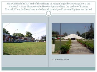 Joao Cizaverinha‟s Mural of the History of Mozambique by Hero Square & the
National Heroes Monument in Heroes Square where the bodies of Samora
Machel, Eduardo Mondlane and other Mozambique Freedom Fighters are buried



by Michael Cookson

 