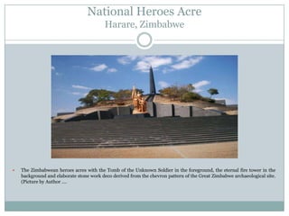 National Heroes Acre
Harare, Zimbabwe



The Zimbabwean heroes acres with the Tomb of the Unknown Soldier in the foreground, the eternal fire tower in the
background and elaborate stone work deco derived from the chevron pattern of the Great Zimbabwe archaeological site.
(Picture by Author ….

 