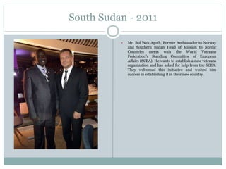 South Sudan - 2011


Mr. Bol Wek Agoth, Former Ambassador to Norway
and Southern Sudan Head of Mission to Nordic
Countries meets with the World Veterans
Federation‟s Standing Committee of European
Affairs (SCEA). He wants to establish a new veterans
organization and has asked for help from the SCEA.
They welcomed this initiative and wished him
success in establishing it in their new country.

 