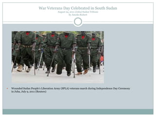 War Veterans Day Celebrated in South Sudan
August 24, 2011 (Juba) Sudan Tribune
by Amoko Robert



Wounded Sudan People‟s Liberation Army (SPLA) veterans march during Independence Day Ceremony
in Juba, July 9, 2011 (Reuters)

 