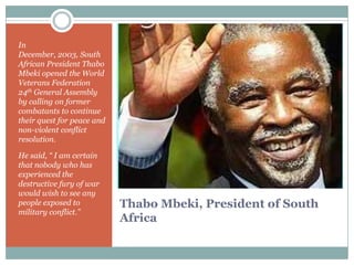 In
December, 2003, South
African President Thabo
Mbeki opened the World
Veterans Federation
24th General Assembly
by calling on former
combatants to continue
their quest for peace and
non-violent conflict
resolution.
He said, “ I am certain
that nobody who has
experienced the
destructive fury of war
would wish to see any
people exposed to
military conflict.”

Thabo Mbeki, President of South
Africa

 