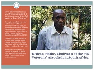 If you kill “someone or see
your friends being killed, it
goes to your hard drive, but
sooner or later it burst out”
During the apartheid era, every
white man was liable for
conscription into the Army, in
which he would serve at least two
years. Several thousand Black
men and women were trained in
military camps run by the
liberation groups MK and APLA.
The legacy of these conflicts is
in some cases massive mental
trauma, stemming from shame
and horror at the activities these
soldiers were forced to carry out.
South Africa is still trying to
come to terms with its violent
past, both internal conflict and
military intervention across
southern Africa.

Deacon Mathe, Chairman of the MK
Veterans’ Association, South Africa

 