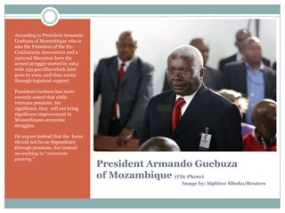 According to President Armando
Guebuza of Mozambique who is
also the President of the ExCombatants Association and a
national liberation hero the
armed struggle started in 1964
with 259 guerillas which later
grew to 100s, and then 1000s
through logistical support.
President Guebuza has more
recently stated that while
veterans pensions are
significant, they will not bring
significant improvement to
Mozambiques economic
struggles.
He argues instead that the focus
should not be on dependency
through pensions, but instead
on working to “overcome
poverty.”

President Armando Guebuza
of Mozambique (File Photo)
Image by: Siphiwe Sibeko/Reuters

 
