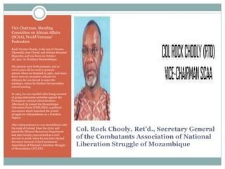 Vice Chairman, Standing
Committee on African Affairs
(SCAA), World Veterans‟
Federation
Rock Vicente Chooly, is the son of Vicente
Nkamalila Jose Chooly and Helena Mwanini
Majembe, and was born on October
28, 1947, in Northern Mozambbique.
His parents were both peasants, and at
seven years old he went to primary
school, where he finished in 1960. And since
there were no secondary schools for
Africans, he was forced to enter the
seminary, where he finished his secondary
school training.
In 1964, he was expelled after being accused
of group subversive activities against the
Portuguese colonial administration.
Afterward, he joined the Mozambique
Liberation Front (FRELIMO), a political
movement which launched the armed
struggle for independence as a Freedom
Fighter.
After independence he was demobilized with
the rank of Colonel from the Army and
joined the Mineral Resources Department
and after twenty years retired as a civil
servant in 2006, when he was later elected
Secretary General of the Combatants‟
Association of National Liberation Struggle
of Mozambique (ACLLN).

Col. Rock Chooly, Ret’d., Secretary General
of the Combatants Association of National
Liberation Struggle of Mozambique

 