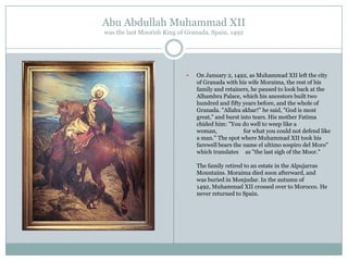 Abu Abdullah Muhammad XII
was the last Moorish King of Granada, Spain, 1492



On January 2, 1492, as Muhammad XII left the city
of Granada with his wife Moraima, the rest of his
family and retainers, he paused to look back at the
Alhambra Palace, which his ancestors built two
hundred and fifty years before, and the whole of
Granada. "Allahu akbar!" he said, "God is most
great," and burst into tears. His mother Fatima
chided him: "You do well to weep like a
woman,
for what you could not defend like
a man." The spot where Muhammad XII took his
farewell bears the name el ultimo sospiro del Moro"
which translates as "the last sigh of the Moor."
The family retired to an estate in the Alpujarras
Mountains. Moraima died soon afterward, and
was buried in Monjudar. In the autumn of
1492, Muhammad XII crossed over to Morocco. He
never returned to Spain.

 