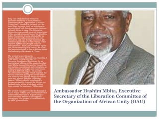 Brig. Gen (Rtd) Hashim Mbita was
Executive Secretary of the Liberation
Committee of the Organisation of African
Unity (OAU) founded in the early 70‟s for
more than 20 years, until his mission was
accomplished with the democratic elections
in South Africa in 1994. The Liberation
Committee was wound up on 15 August 1994
with a special ceremony hosted by Mwalimu
Julius Nyerere in Arusha, attended by 10
heads of state and government, two vicepresidents and nine foreign ministers. The
ceremony paid tribute to the courage of the
freedom fighters who fought and won
independence. SADC has now taken up the
task of documenting that history. An office
has been established in Dar es Salaam under
the leadership of Professor A. Temu..
The project is operational in
Angola, Botswana, Mozambique, Namibia, S
outh Africa, United Republic of
Tanzania, Zambia and Zimbabwe. In an
inspirational address to the researchers last
year, Mbita stressed the need to “record the
inspiration, commitment, determination, sa
crifices, means, strategies and experiences
gained at different stages.” He said the
“decolonisation struggle which engulfed the
African continent during the last 60 years
was basically one, though fought in various
parts and against different colonizing
powers. “History should be reflected in
proper perspective through the African eye
because many a time it has been written
from outside the continent,” Mbita said.
The project was approved by the Summit of
SADC Heads of State and Government when
they met in Botswana in August 2005 to
mark the Silver Jubilee of the regional
community. The project is funded entirely
by SADC governments.

Ambassador Hashim Mbita, Executive
Secretary of the Liberation Committee of
the Organization of African Unity (OAU)

 