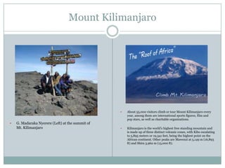Mount Kilimanjaro





G. Madaraka Nyerere (Left) at the summit of
Mt. Kilimanjaro

About 55,000 visitors climb or tour Mount Kilimanjaro every
year, among them are international sports figures, film and
pop stars, as well as charitable organizations.



Kilimanjaro is the world‟s highest free standing mountain and
is made up of three distinct volcanic cones, with Kibo escalating
to 5,895 meters or 19,341 feet, being the highest point on the
African continent. Other peaks are Mawenzi at 5,149 m (16,893
ft) and Shira 3,962 m (13,000 ft).

 