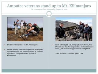 Amputee veterans stand up to Mt. Kilimanjaro
The Washington Post, Wednesday, August 11, 2010



Disabled veterans take on Mt. Kilimanjaro



Several military veterans accepted the Warfighter
Sports Challenge and event organized by Disabled
Sports USA that pits climbers against Mt.
Kilimanjaro



From left to right: U.S. Army Sgts. Kirk Bauer, Neil
Duncan and Dan Nevins pose for a photo at Gilman‟s
Point 5,681 meters or approximately 18,638 feet.
Reed Hoffman – Disabled Sports USA

 