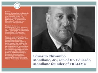 Born in
Boston, Massachusetts, Eduardo
moved to Tanzania in the early
60‟s where his father, Dr
Eduardo Mondlane founded
FRELIMO (The Mozambique
Liberation Front), and was
elected its first president.
Eduardo Jr moved to
Mozambique in 1975, and from
1977 studied Political Science at
UCLA, after which he established
Mozambique‟s first private
events promotions company.
Eduardo is currently a Group
Director at ABSA, Barclays Bank
Mozambique, Founding
Shareholder and Chairman of
Retail Masters SA, holding the
master franchise for the Pick „n
Pay retail group in Mozambique.
He continues to advise various
multinational corporations, and
is a member of the Advisory
Board of the Confederation of
Economic Associations of
Mozambique and a regular
panelist at Boston University‟s
African Presidential Roundtable.

Eduardo Chivambo
Mondlane, Jr., son of Dr. Eduardo
Mondlane founder of FRELIMO

 