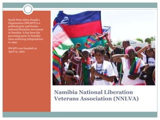 South West Africa People‟s
Organization (SWAPO) is a
political party and former
national liberation movement
in Namibia. It has been the
governing party in Namibia
since achieving independence
in 1990.
SWAPO was founded on
April 19, 1960.

Namibia National Liberation
Veterans Association (NNLVA)

 
