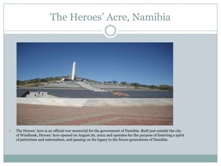 The Heroes‟ Acre, Namibia



The Heroes‟ Acre is an official war memorial for the government of Namibia. Built just outside the city
of Windhoek, Heroes‟ Acre opened on August 26, 2002 and operates for the purpose of fostering a spirit
of patriotism and nationalism, and passing on the legacy to the future generations of Namibia.

 