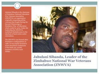 Jabulani Sibanda is the chairman
of Zimbabwe National Liberation
War Veterans Association
(ZNLWVA), an organization
originally comprising all the
veterans that fought during the
Second Chimurenga or
Zimbabwe War of Liberation
which ended in 1979. Under his
leadership the ZNLWVA
mobilized Zimbabweans in the
takeback of land stolen under
colonialism.
The ZNLWVA was formed after
Zimbabwe‟s independence in
1980. It was mainly formed to
assist demolized combatants
of the bush war, mostly
members of ZANLA and
ZIPRA.

Jabulani Sibanda, Leader of the
Zimbabwe National War Veterans
Association (ZNWVA)

 