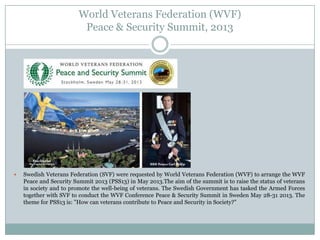 World Veterans Federation (WVF)
Peace & Security Summit, 2013



Swedish Veterans Federation (SVF) were requested by World Veterans Federation (WVF) to arrange the WVF
Peace and Security Summit 2013 (PSS13) in May 2013.The aim of the summit is to raise the status of veterans
in society and to promote the well-being of veterans. The Swedish Government has tasked the Armed Forces
together with SVF to conduct the WVF Conference Peace & Security Summit in Sweden May 28-31 2013. The
theme for PSS13 is: "How can veterans contribute to Peace and Security in Society?"

 