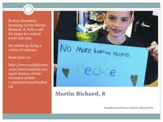Boston Marathon
bombing victim Martin
Richard, 8, held a call
for peace at a school
event last year.
He ended up dying a
victim of violence.
Read more at:
http://www.nydailynews
.com/news/nationa/you
ngest-boston-victimmourned-article1.1325050#ixzz2S4oBoy
LK

Martin Richard, 8
Neighborhood House Charter School/EPA

 