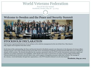 World Veterans Federation
Peace & Security Summit
Stockholm, Sweden, May 28 – 31, 2013

Welcome to Sweden and the Peace and Security Summit

STOCKHOLM DECLARATION
Veterans have experienced the horrors of war and have to live with the consequences for the rest of their lives. They deserve
help, support and recognition from their society.
On the basis of this understanding, the Peace and Security Summit in Stockholm opened a new dimension in the discussion of veterans affairs.
Veterans can give a lot to their societies having served under severe circumstances worldwide and demonstrated skills that can be of benefit to
all parts of their societies. The Summit demands that the countries represented within the WVF and the international community exploit and
make best use of these experiences and capabilities, which should come to bear to prevent the use of force, during conflict and thereafter.
Veterans should also be involved to prevent ethnic crises, and in support of integration processes within their societies. The message of
the veterans, voiced individually, through their organizations, or the WVF should be listened to in all crisis situations.

Stockholm, May 30, 2013

 