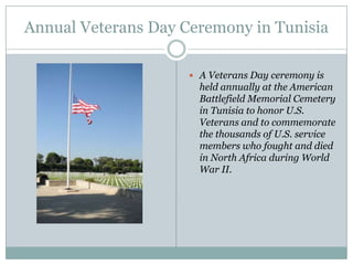 Annual Veterans Day Ceremony in Tunisia
 A Veterans Day ceremony is

held annually at the American
Battlefield Memorial Cemetery
in Tunisia to honor U.S.
Veterans and to commemorate
the thousands of U.S. service
members who fought and died
in North Africa during World
War II.

 