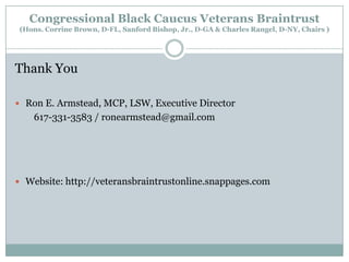 Congressional Black Caucus Veterans Braintrust
(Hons. Corrine Brown, D-FL, Sanford Bishop, Jr., D-GA & Charles Rangel, D-NY, Chairs )

Thank You
 Ron E. Armstead, MCP, LSW, Executive Director

617-331-3583 / ronearmstead@gmail.com

 Website: http://veteransbraintrustonline.snappages.com

 